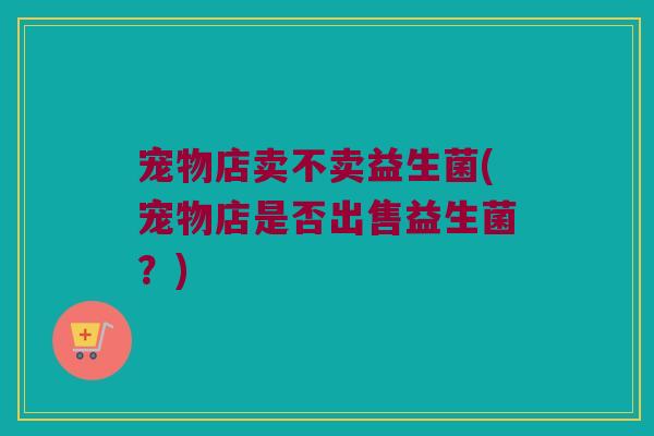 宠物店卖不卖益生菌(宠物店是否出售益生菌？)