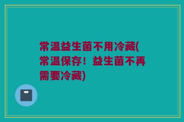 常温益生菌不用冷藏(常温保存！益生菌不再需要冷藏)