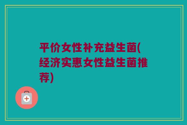 平价女性补充益生菌(经济实惠女性益生菌推荐)