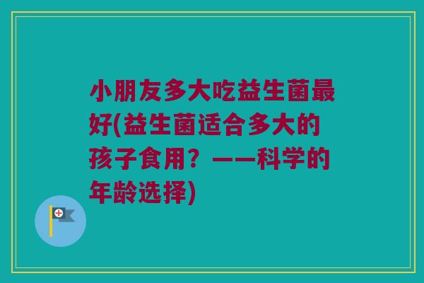 小朋友多大吃益生菌最好(益生菌适合多大的孩子食用？——科学的年龄选择)