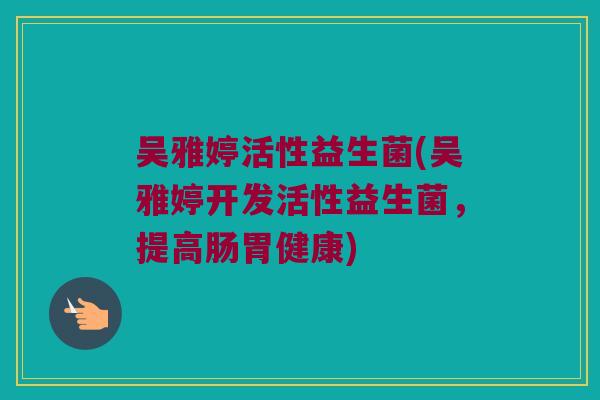 吴雅婷活性益生菌(吴雅婷开发活性益生菌，提高肠胃健康)