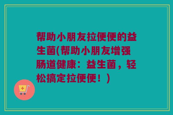 帮助小朋友拉便便的益生菌(帮助小朋友增强肠道健康：益生菌，轻松搞定拉便便！)