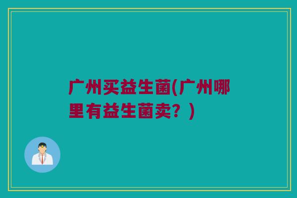 广州买益生菌(广州哪里有益生菌卖？)
