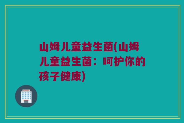 山姆儿童益生菌(山姆儿童益生菌：呵护你的孩子健康)