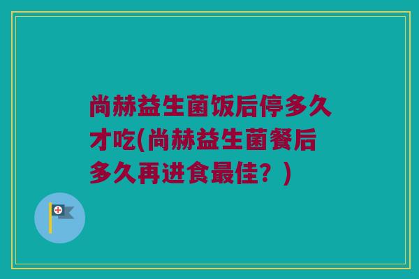 尚赫益生菌饭后停多久才吃(尚赫益生菌餐后多久再进食最佳？)