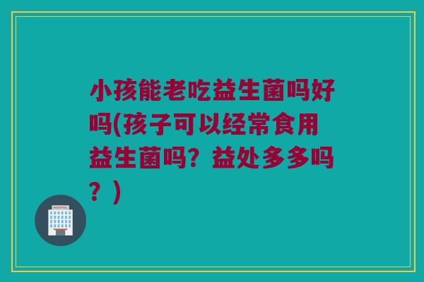 小孩能老吃益生菌吗好吗(孩子可以经常食用益生菌吗？益处多多吗？)