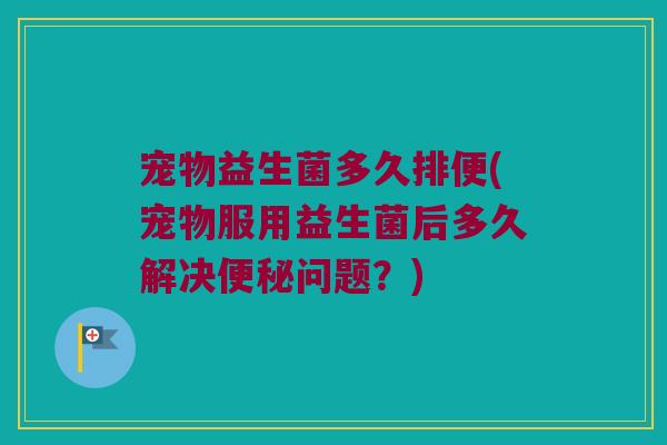 宠物益生菌多久排便(宠物服用益生菌后多久解决便秘问题？)