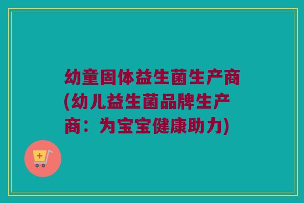 幼童固体益生菌生产商(幼儿益生菌品牌生产商：为宝宝健康助力)