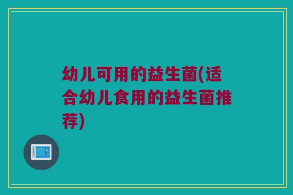 幼儿可用的益生菌(适合幼儿食用的益生菌推荐)