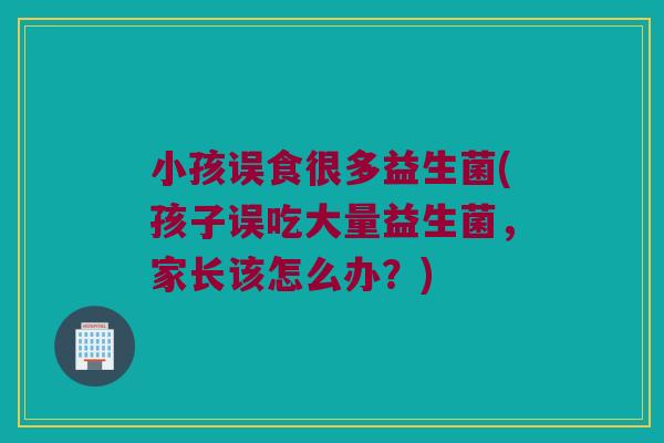 小孩误食很多益生菌(孩子误吃大量益生菌，家长该怎么办？)