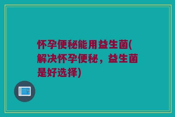 怀孕便秘能用益生菌(解决怀孕便秘，益生菌是好选择)