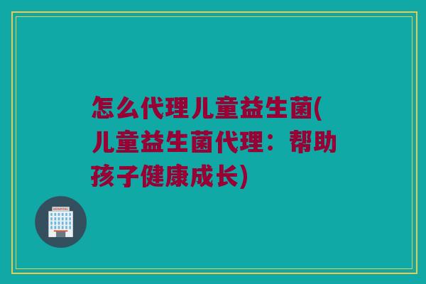 怎么代理儿童益生菌(儿童益生菌代理:帮助孩子健康成长) 怎么代理儿童益生菌(儿童益生菌代理:帮助孩子健康成长)
