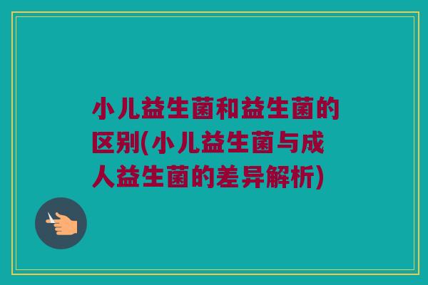 小儿益生菌和益生菌的区别(小儿益生菌与成人益生菌的差异解析)
