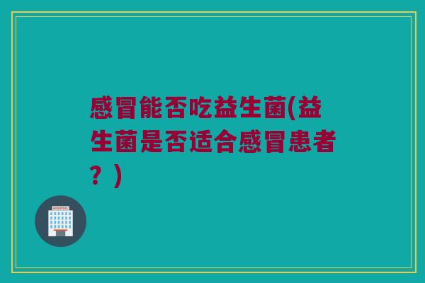 感冒能否吃益生菌(益生菌是否适合感冒患者？)