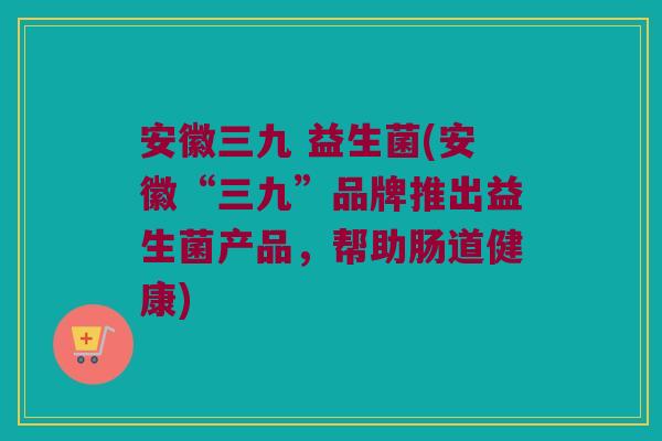 安徽三九 益生菌(安徽“三九”品牌推出益生菌产品，帮助肠道健康)