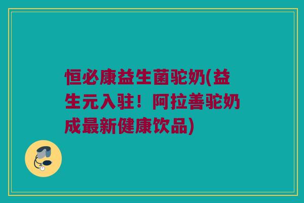 恒必康益生菌驼奶(益生元入驻！阿拉善驼奶成最新健康饮品)