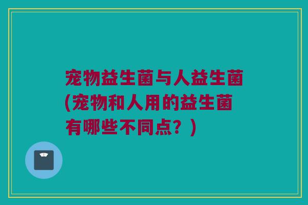 宠物益生菌与人益生菌(宠物和人用的益生菌有哪些不同点？)