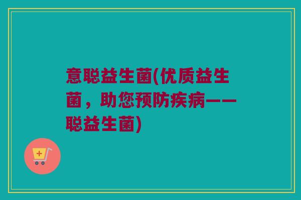 意聪益生菌(优质益生菌，助您预防疾病——聪益生菌)