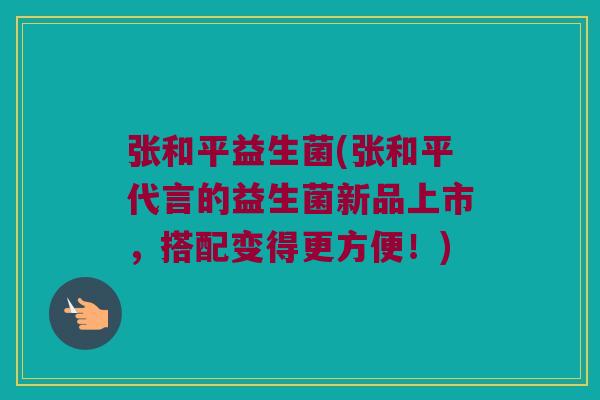 张和平益生菌(张和平代言的益生菌新品上市，搭配变得更方便！)