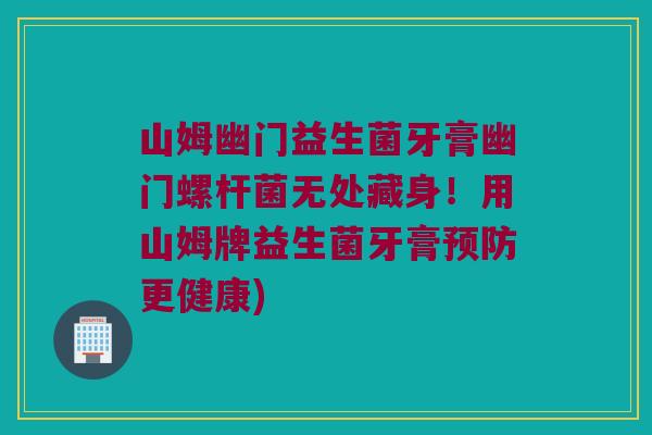 山姆幽门益生菌牙膏幽门螺杆菌无处藏身！用山姆牌益生菌牙膏预防更健康)