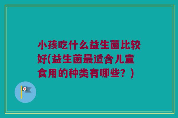 小孩吃什么益生菌比较好(益生菌最适合儿童食用的种类有哪些？)