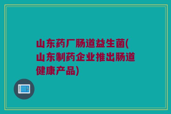 山东药厂肠道益生菌(山东制药企业推出肠道健康产品) 山东药厂肠道益生菌(山东制药企业推出肠道健康产品)