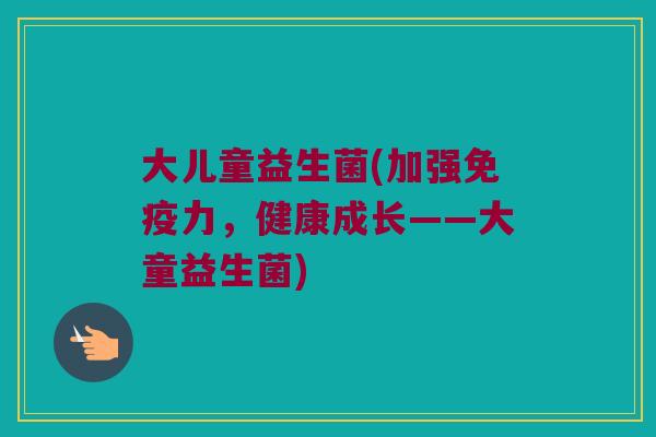 大儿童益生菌(加强力,健康成长——大童益生菌) 大儿童益生菌(加强力,健康成长——大童益生菌)