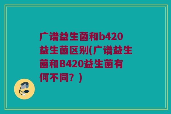 广谱益生菌和b420益生菌区别(广谱益生菌和B420益生菌有何不同？)