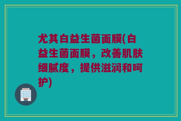 尤其白益生菌面膜(白益生菌面膜，改善肌肤细腻度，提供滋润和呵护)