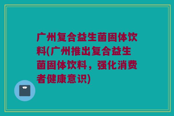 广州复合益生菌固体饮料(广州推出复合益生菌固体饮料，强化消费者健康意识)