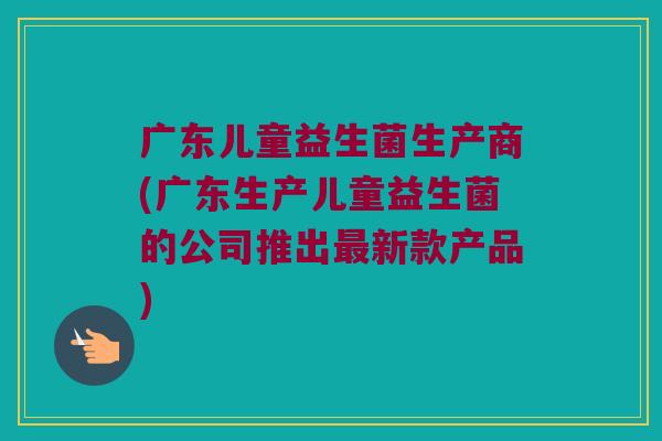广东儿童益生菌生产商(广东生产儿童益生菌的公司推出最新款产品)