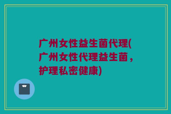 广州女性益生菌代理(广州女性代理益生菌，护理私密健康)