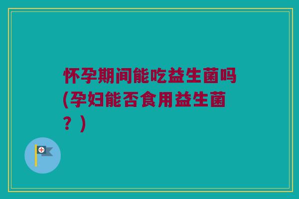 怀孕期间能吃益生菌吗(孕妇能否食用益生菌？)