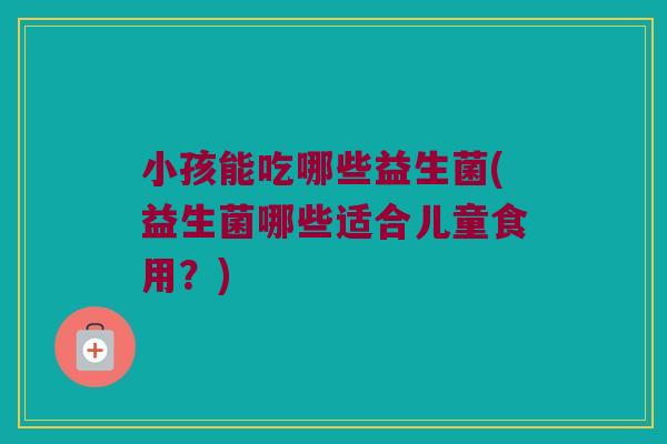 小孩能吃哪些益生菌(益生菌哪些适合儿童食用？)