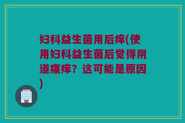 妇科益生菌用后痒(使用妇科益生菌后觉得阴道瘙痒？这可能是原因)
