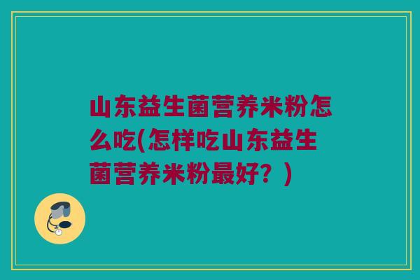 山东益生菌营养米粉怎么吃(怎样吃山东益生菌营养米粉最好？)