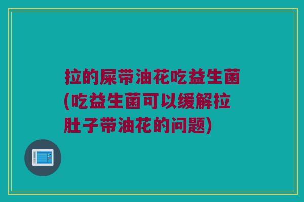 拉的屎带油花吃益生菌(吃益生菌可以缓解拉肚子带油花的问题)
