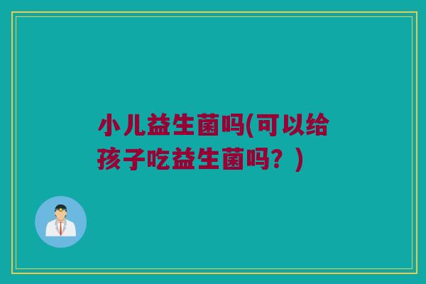 小儿益生菌吗(可以给孩子吃益生菌吗？)