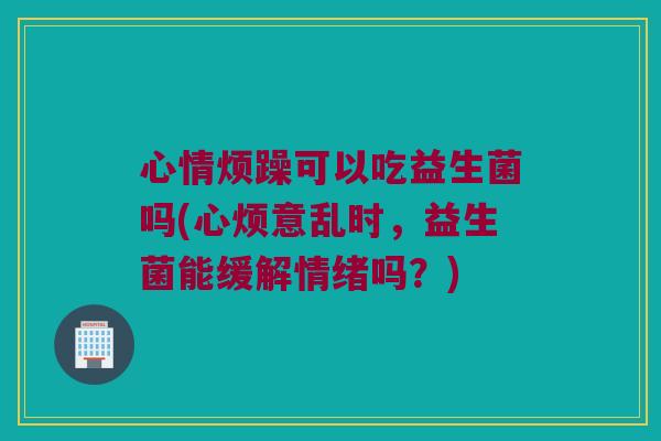 心情烦躁可以吃益生菌吗(心烦意乱时，益生菌能缓解情绪吗？)