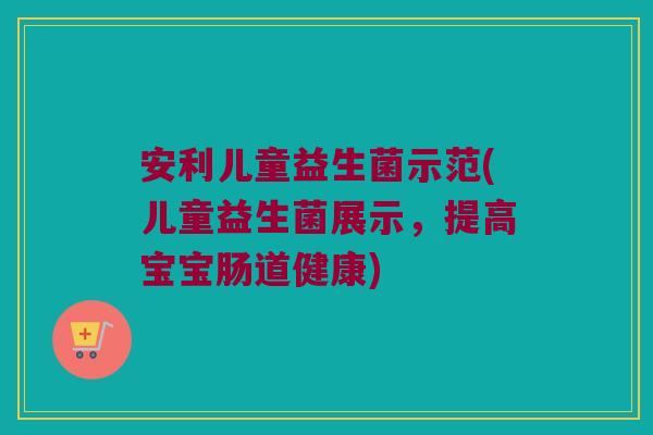 安利儿童益生菌示范(儿童益生菌展示，提高宝宝肠道健康)