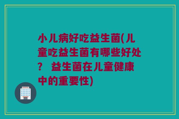 小儿病好吃益生菌(儿童吃益生菌有哪些好处？ 益生菌在儿童健康中的重要性)