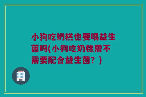小狗吃奶糕也要喂益生菌吗(小狗吃奶糕需不需要配合益生菌?) 小狗吃奶糕也要喂益生菌吗(小狗吃奶糕需不需要配合益生菌?)