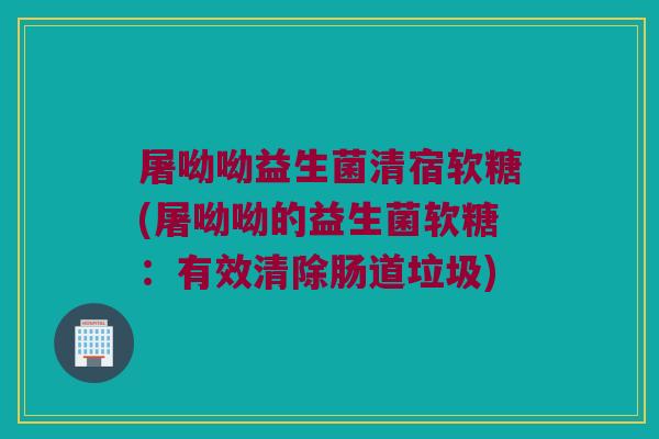 屠呦呦益生菌清宿软糖(屠呦呦的益生菌软糖：有效清除肠道垃圾)
