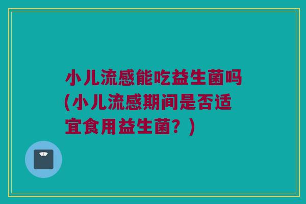 小儿流感能吃益生菌吗(小儿流感期间是否适宜食用益生菌？)