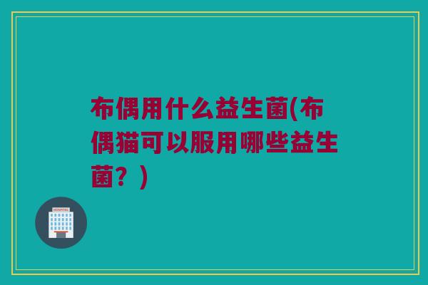布偶用什么益生菌(布偶猫可以服用哪些益生菌？)