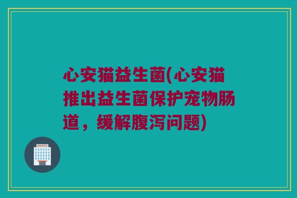 心安猫益生菌(心安猫推出益生菌保护宠物肠道，缓解腹泻问题)