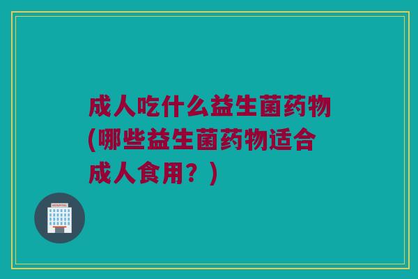 成人吃什么益生菌(哪些益生菌适合成人食用？)