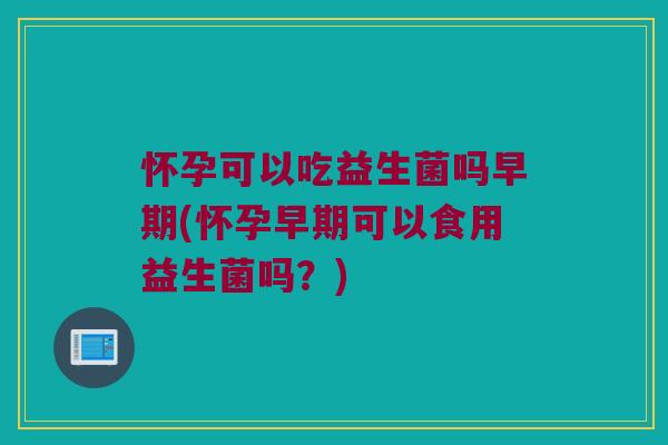 怀孕可以吃益生菌吗早期(怀孕早期可以食用益生菌吗？)