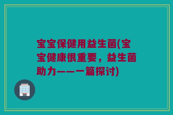 宝宝保健用益生菌(宝宝健康很重要，益生菌助力——一篇探讨)
