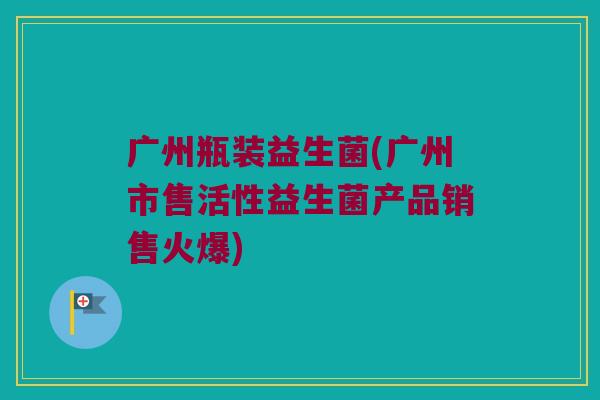 广州瓶装益生菌(广州市售活性益生菌产品销售火爆)